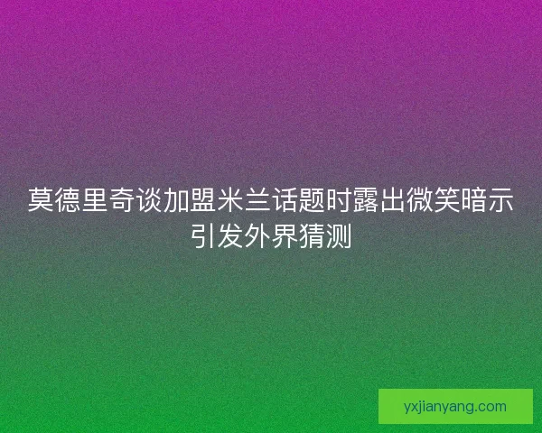 莫德里奇谈加盟米兰话题时露出微笑暗示引发外界猜测