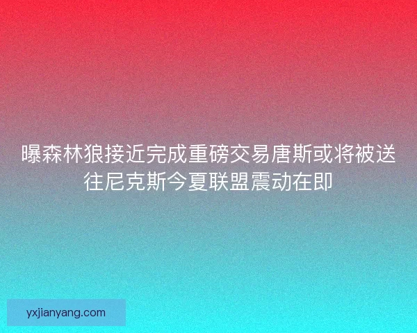 曝森林狼接近完成重磅交易唐斯或将被送往尼克斯今夏联盟震动在即