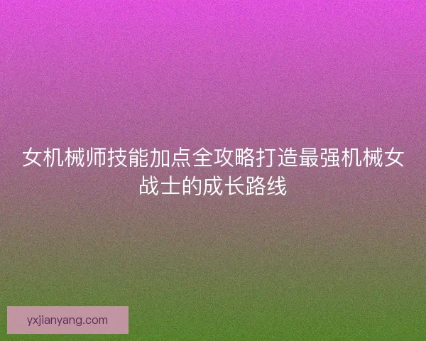 女机械师技能加点全攻略打造最强机械女战士的成长路线