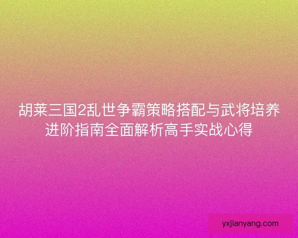 胡莱三国2乱世争霸策略搭配与武将培养进阶指南全面解析高手实战心得