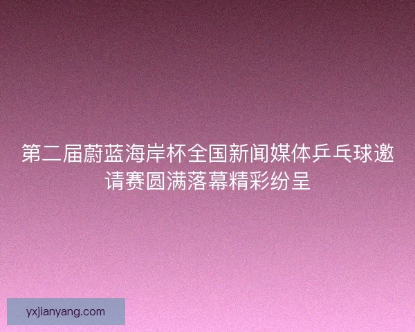 第二届蔚蓝海岸杯全国新闻媒体乒乓球邀请赛圆满落幕精彩纷呈