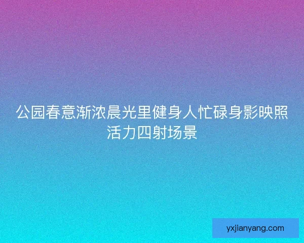 公园春意渐浓晨光里健身人忙碌身影映照活力四射场景