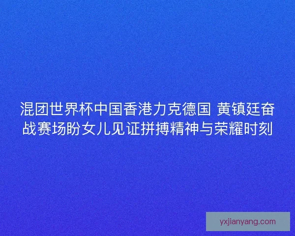 混团世界杯中国香港力克德国 黄镇廷奋战赛场盼女儿见证拼搏精神与荣耀时刻