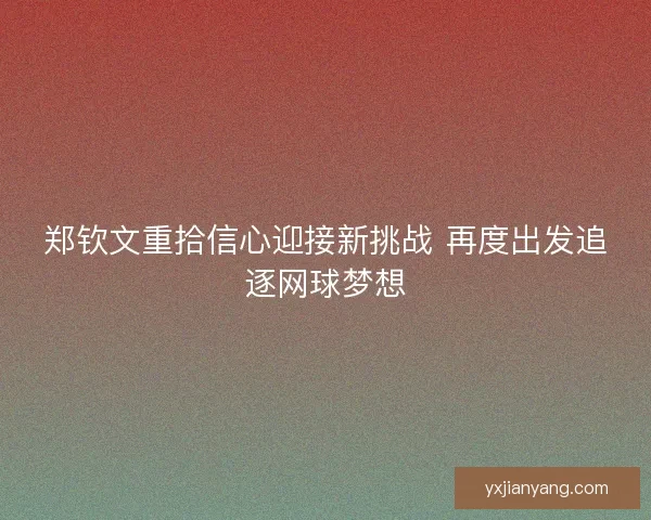 郑钦文重拾信心迎接新挑战 再度出发追逐网球梦想