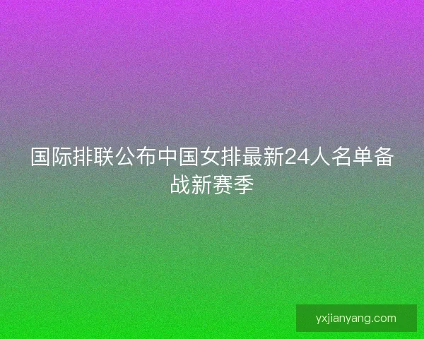 国际排联公布中国女排最新24人名单备战新赛季