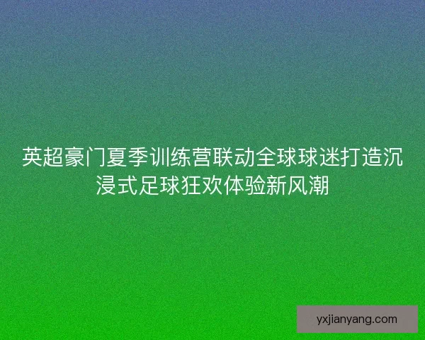 英超豪门夏季训练营联动全球球迷打造沉浸式足球狂欢体验新风潮